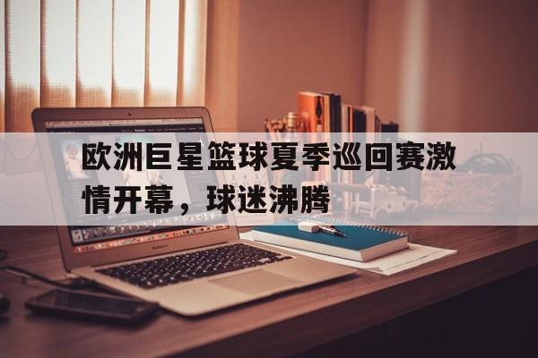 关于欧洲巨星篮球夏季巡回赛激情开幕,球迷沸腾的信息