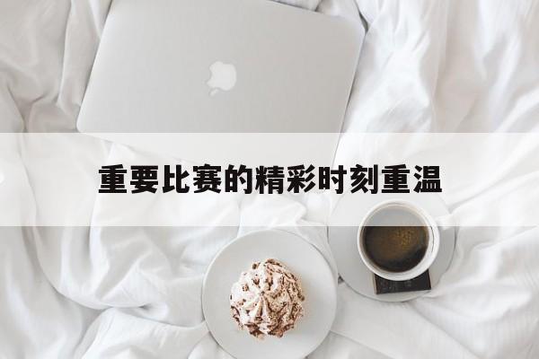 重要比赛的精彩时刻重温的简单介绍